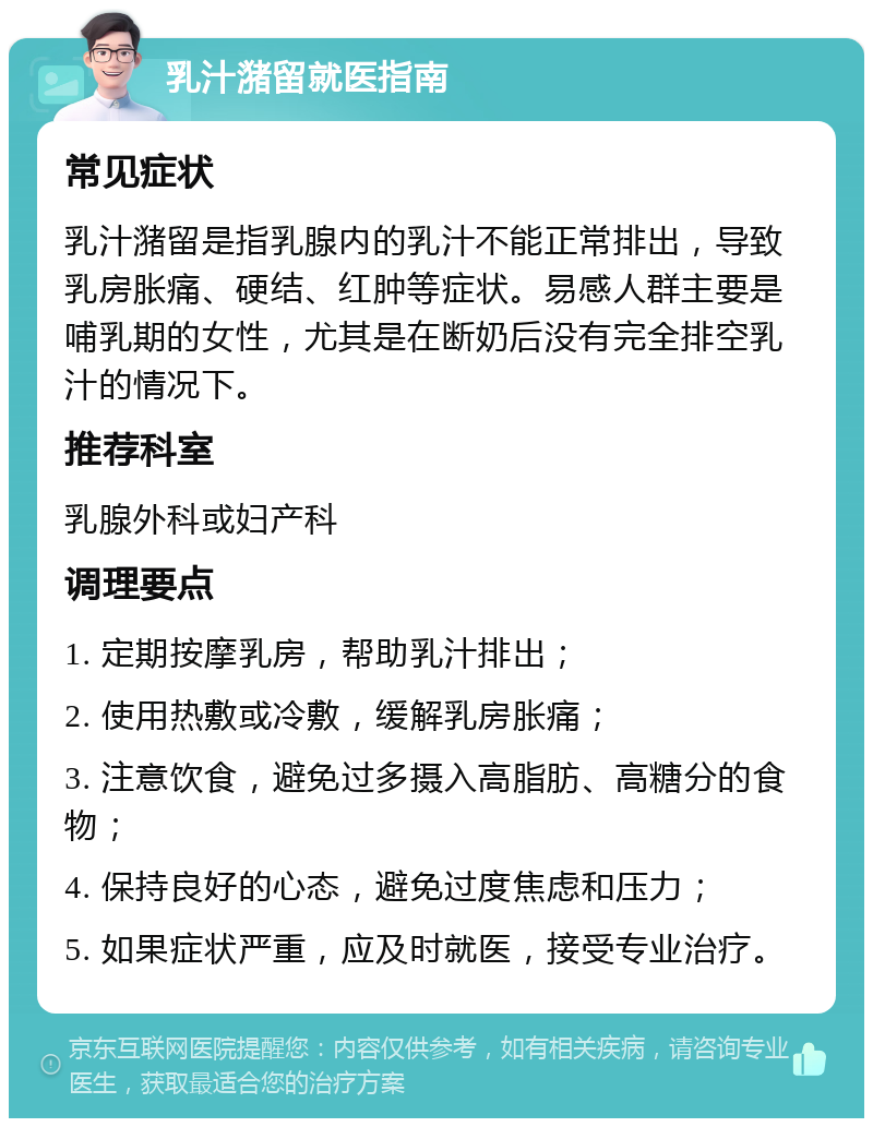 乳汁潴留就医指南 常见症状 乳汁潴留是指乳腺内的乳汁不能正常排出，导致乳房胀痛、硬结、红肿等症状。易感人群主要是哺乳期的女性，尤其是在断奶后没有完全排空乳汁的情况下。 推荐科室 乳腺外科或妇产科 调理要点 1. 定期按摩乳房，帮助乳汁排出； 2. 使用热敷或冷敷，缓解乳房胀痛； 3. 注意饮食，避免过多摄入高脂肪、高糖分的食物； 4. 保持良好的心态，避免过度焦虑和压力； 5. 如果症状严重，应及时就医，接受专业治疗。