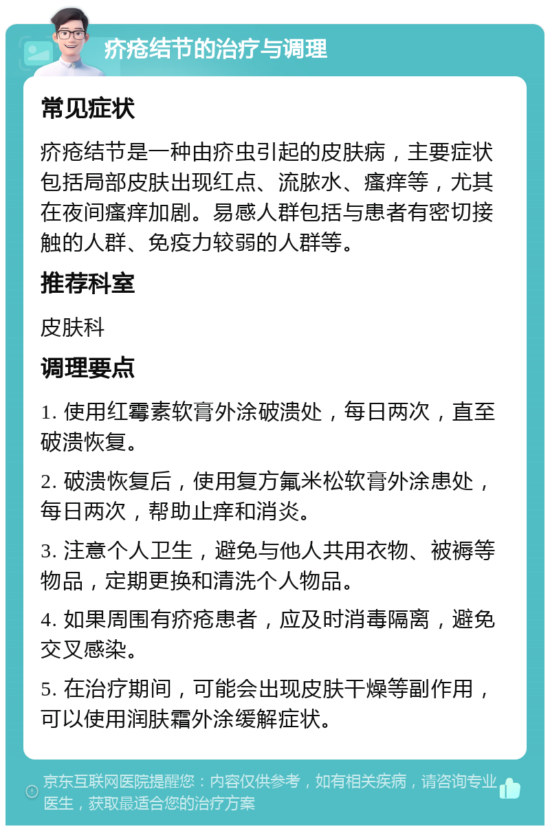 疥疮结节的治疗与调理 常见症状 疥疮结节是一种由疥虫引起的皮肤病，主要症状包括局部皮肤出现红点、流脓水、瘙痒等，尤其在夜间瘙痒加剧。易感人群包括与患者有密切接触的人群、免疫力较弱的人群等。 推荐科室 皮肤科 调理要点 1. 使用红霉素软膏外涂破溃处，每日两次，直至破溃恢复。 2. 破溃恢复后，使用复方氟米松软膏外涂患处，每日两次，帮助止痒和消炎。 3. 注意个人卫生，避免与他人共用衣物、被褥等物品，定期更换和清洗个人物品。 4. 如果周围有疥疮患者，应及时消毒隔离，避免交叉感染。 5. 在治疗期间，可能会出现皮肤干燥等副作用，可以使用润肤霜外涂缓解症状。