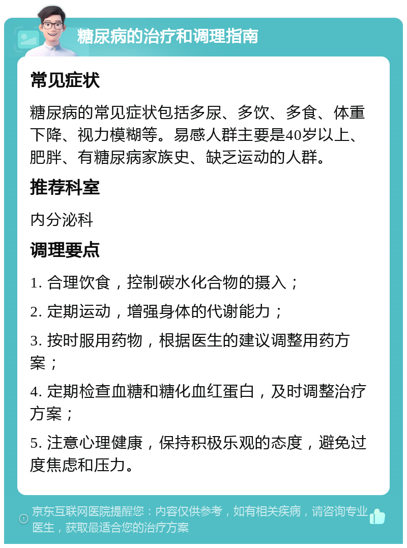 糖尿病的治疗和调理指南 常见症状 糖尿病的常见症状包括多尿、多饮、多食、体重下降、视力模糊等。易感人群主要是40岁以上、肥胖、有糖尿病家族史、缺乏运动的人群。 推荐科室 内分泌科 调理要点 1. 合理饮食，控制碳水化合物的摄入； 2. 定期运动，增强身体的代谢能力； 3. 按时服用药物，根据医生的建议调整用药方案； 4. 定期检查血糖和糖化血红蛋白，及时调整治疗方案； 5. 注意心理健康，保持积极乐观的态度，避免过度焦虑和压力。