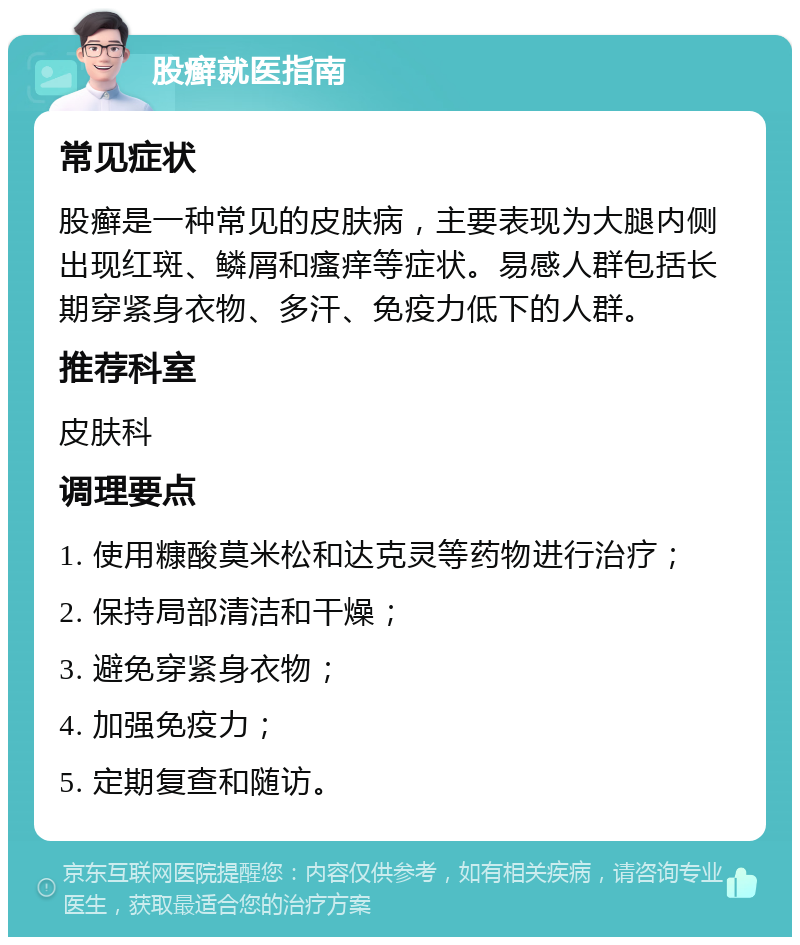 股癣就医指南 常见症状 股癣是一种常见的皮肤病，主要表现为大腿内侧出现红斑、鳞屑和瘙痒等症状。易感人群包括长期穿紧身衣物、多汗、免疫力低下的人群。 推荐科室 皮肤科 调理要点 1. 使用糠酸莫米松和达克灵等药物进行治疗； 2. 保持局部清洁和干燥； 3. 避免穿紧身衣物； 4. 加强免疫力； 5. 定期复查和随访。