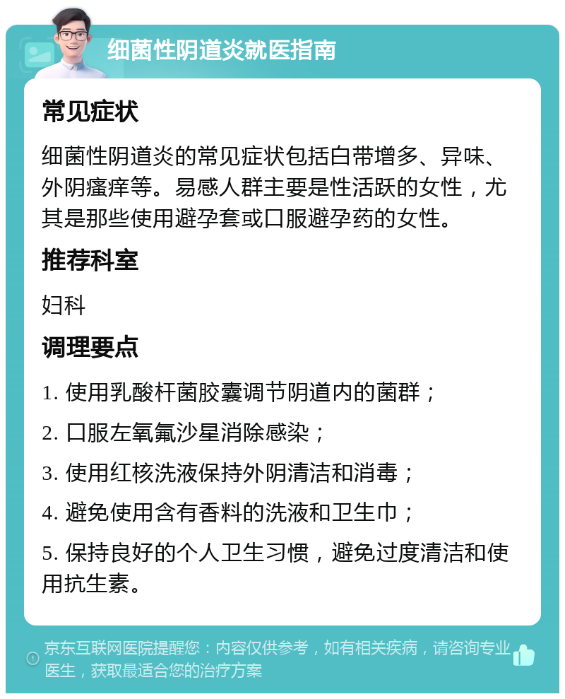 细菌性阴道炎就医指南 常见症状 细菌性阴道炎的常见症状包括白带增多、异味、外阴瘙痒等。易感人群主要是性活跃的女性，尤其是那些使用避孕套或口服避孕药的女性。 推荐科室 妇科 调理要点 1. 使用乳酸杆菌胶囊调节阴道内的菌群； 2. 口服左氧氟沙星消除感染； 3. 使用红核洗液保持外阴清洁和消毒； 4. 避免使用含有香料的洗液和卫生巾； 5. 保持良好的个人卫生习惯，避免过度清洁和使用抗生素。