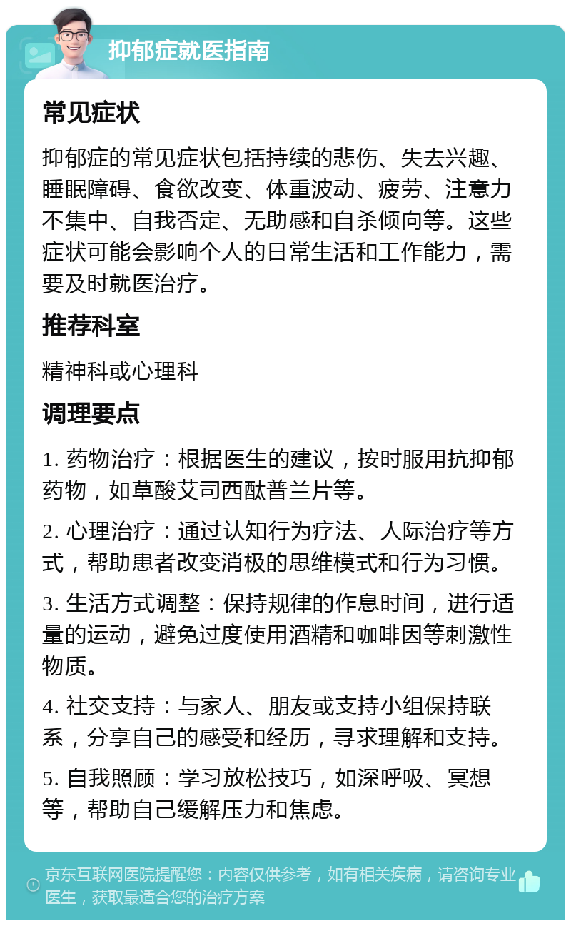 抑郁症就医指南 常见症状 抑郁症的常见症状包括持续的悲伤、失去兴趣、睡眠障碍、食欲改变、体重波动、疲劳、注意力不集中、自我否定、无助感和自杀倾向等。这些症状可能会影响个人的日常生活和工作能力，需要及时就医治疗。 推荐科室 精神科或心理科 调理要点 1. 药物治疗：根据医生的建议，按时服用抗抑郁药物，如草酸艾司西酞普兰片等。 2. 心理治疗：通过认知行为疗法、人际治疗等方式，帮助患者改变消极的思维模式和行为习惯。 3. 生活方式调整：保持规律的作息时间，进行适量的运动，避免过度使用酒精和咖啡因等刺激性物质。 4. 社交支持：与家人、朋友或支持小组保持联系，分享自己的感受和经历，寻求理解和支持。 5. 自我照顾：学习放松技巧，如深呼吸、冥想等，帮助自己缓解压力和焦虑。