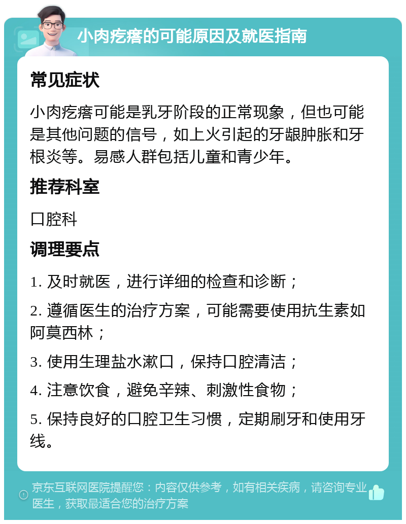 小肉疙瘩的可能原因及就医指南 常见症状 小肉疙瘩可能是乳牙阶段的正常现象，但也可能是其他问题的信号，如上火引起的牙龈肿胀和牙根炎等。易感人群包括儿童和青少年。 推荐科室 口腔科 调理要点 1. 及时就医，进行详细的检查和诊断； 2. 遵循医生的治疗方案，可能需要使用抗生素如阿莫西林； 3. 使用生理盐水漱口，保持口腔清洁； 4. 注意饮食，避免辛辣、刺激性食物； 5. 保持良好的口腔卫生习惯，定期刷牙和使用牙线。