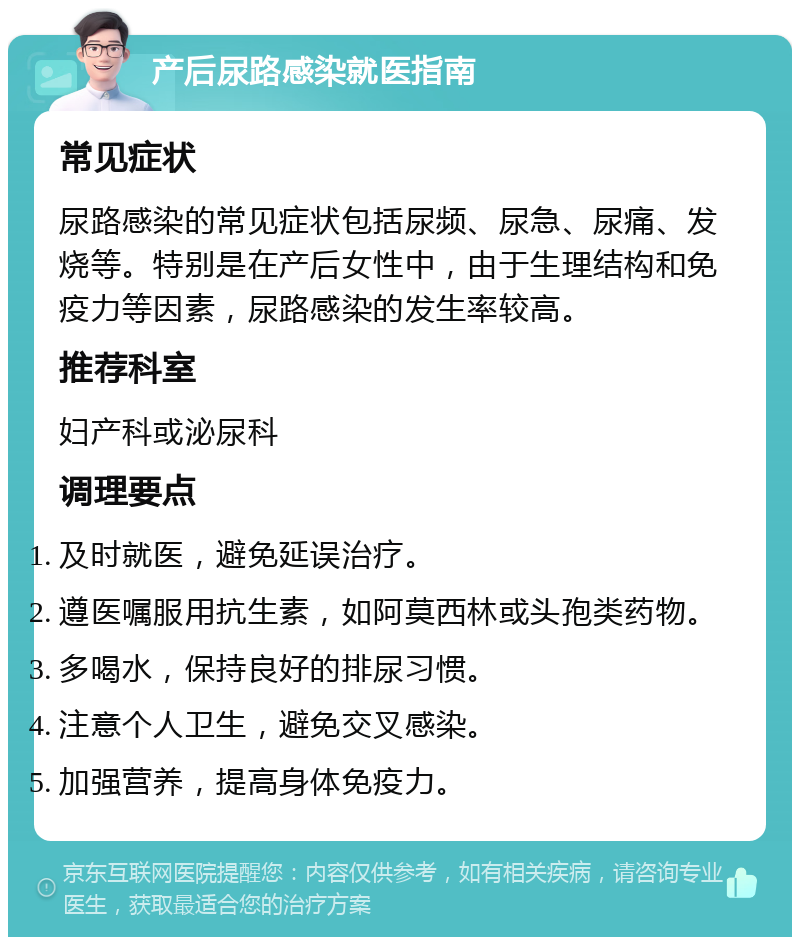 产后尿路感染就医指南 常见症状 尿路感染的常见症状包括尿频、尿急、尿痛、发烧等。特别是在产后女性中，由于生理结构和免疫力等因素，尿路感染的发生率较高。 推荐科室 妇产科或泌尿科 调理要点 及时就医，避免延误治疗。 遵医嘱服用抗生素，如阿莫西林或头孢类药物。 多喝水，保持良好的排尿习惯。 注意个人卫生，避免交叉感染。 加强营养，提高身体免疫力。