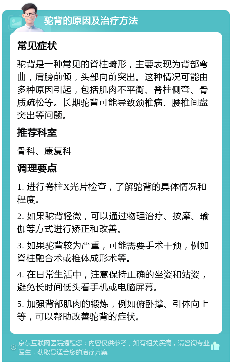 驼背的原因及治疗方法 常见症状 驼背是一种常见的脊柱畸形，主要表现为背部弯曲，肩膀前倾，头部向前突出。这种情况可能由多种原因引起，包括肌肉不平衡、脊柱侧弯、骨质疏松等。长期驼背可能导致颈椎病、腰椎间盘突出等问题。 推荐科室 骨科、康复科 调理要点 1. 进行脊柱X光片检查，了解驼背的具体情况和程度。 2. 如果驼背轻微，可以通过物理治疗、按摩、瑜伽等方式进行矫正和改善。 3. 如果驼背较为严重，可能需要手术干预，例如脊柱融合术或椎体成形术等。 4. 在日常生活中，注意保持正确的坐姿和站姿，避免长时间低头看手机或电脑屏幕。 5. 加强背部肌肉的锻炼，例如俯卧撑、引体向上等，可以帮助改善驼背的症状。