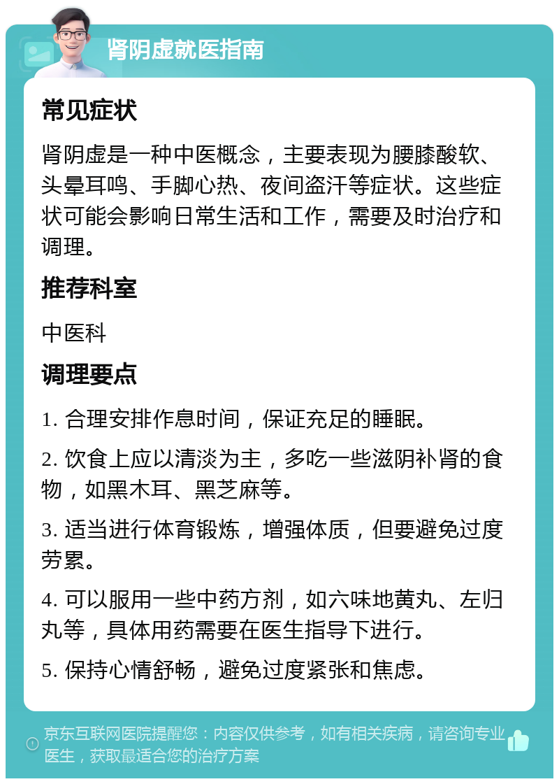 肾阴虚就医指南 常见症状 肾阴虚是一种中医概念，主要表现为腰膝酸软、头晕耳鸣、手脚心热、夜间盗汗等症状。这些症状可能会影响日常生活和工作，需要及时治疗和调理。 推荐科室 中医科 调理要点 1. 合理安排作息时间，保证充足的睡眠。 2. 饮食上应以清淡为主，多吃一些滋阴补肾的食物，如黑木耳、黑芝麻等。 3. 适当进行体育锻炼，增强体质，但要避免过度劳累。 4. 可以服用一些中药方剂，如六味地黄丸、左归丸等，具体用药需要在医生指导下进行。 5. 保持心情舒畅，避免过度紧张和焦虑。