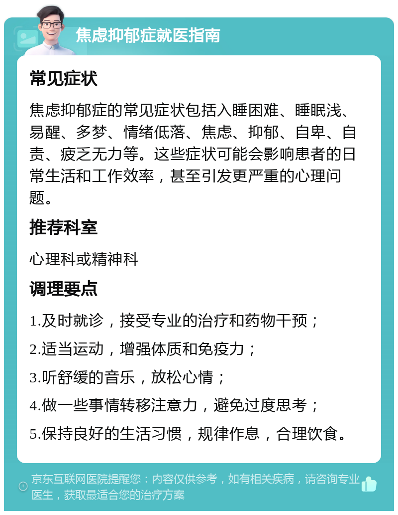 焦虑抑郁症就医指南 常见症状 焦虑抑郁症的常见症状包括入睡困难、睡眠浅、易醒、多梦、情绪低落、焦虑、抑郁、自卑、自责、疲乏无力等。这些症状可能会影响患者的日常生活和工作效率，甚至引发更严重的心理问题。 推荐科室 心理科或精神科 调理要点 1.及时就诊，接受专业的治疗和药物干预； 2.适当运动，增强体质和免疫力； 3.听舒缓的音乐，放松心情； 4.做一些事情转移注意力，避免过度思考； 5.保持良好的生活习惯，规律作息，合理饮食。