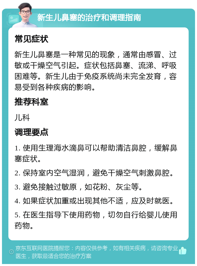 新生儿鼻塞的治疗和调理指南 常见症状 新生儿鼻塞是一种常见的现象，通常由感冒、过敏或干燥空气引起。症状包括鼻塞、流涕、呼吸困难等。新生儿由于免疫系统尚未完全发育，容易受到各种疾病的影响。 推荐科室 儿科 调理要点 1. 使用生理海水滴鼻可以帮助清洁鼻腔，缓解鼻塞症状。 2. 保持室内空气湿润，避免干燥空气刺激鼻腔。 3. 避免接触过敏原，如花粉、灰尘等。 4. 如果症状加重或出现其他不适，应及时就医。 5. 在医生指导下使用药物，切勿自行给婴儿使用药物。