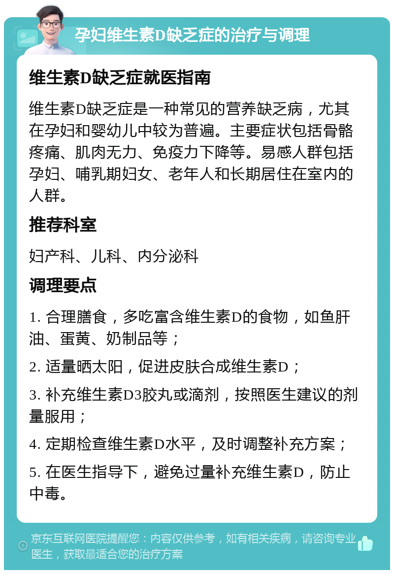 孕妇维生素D缺乏症的治疗与调理 维生素D缺乏症就医指南 维生素D缺乏症是一种常见的营养缺乏病，尤其在孕妇和婴幼儿中较为普遍。主要症状包括骨骼疼痛、肌肉无力、免疫力下降等。易感人群包括孕妇、哺乳期妇女、老年人和长期居住在室内的人群。 推荐科室 妇产科、儿科、内分泌科 调理要点 1. 合理膳食，多吃富含维生素D的食物，如鱼肝油、蛋黄、奶制品等； 2. 适量晒太阳，促进皮肤合成维生素D； 3. 补充维生素D3胶丸或滴剂，按照医生建议的剂量服用； 4. 定期检查维生素D水平，及时调整补充方案； 5. 在医生指导下，避免过量补充维生素D，防止中毒。