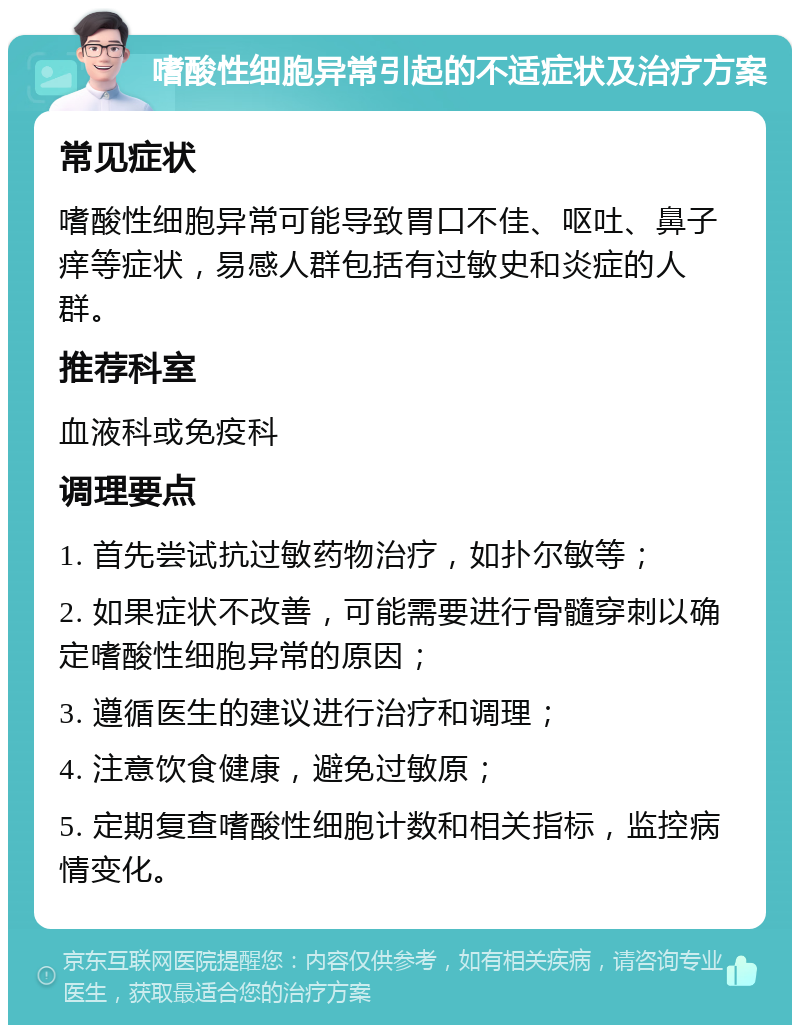 嗜酸性细胞异常引起的不适症状及治疗方案 常见症状 嗜酸性细胞异常可能导致胃口不佳、呕吐、鼻子痒等症状，易感人群包括有过敏史和炎症的人群。 推荐科室 血液科或免疫科 调理要点 1. 首先尝试抗过敏药物治疗，如扑尔敏等； 2. 如果症状不改善，可能需要进行骨髓穿刺以确定嗜酸性细胞异常的原因； 3. 遵循医生的建议进行治疗和调理； 4. 注意饮食健康，避免过敏原； 5. 定期复查嗜酸性细胞计数和相关指标，监控病情变化。