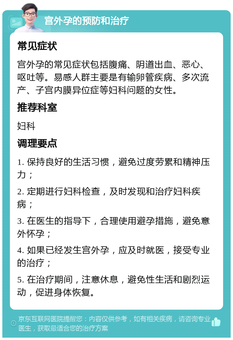 宫外孕的预防和治疗 常见症状 宫外孕的常见症状包括腹痛、阴道出血、恶心、呕吐等。易感人群主要是有输卵管疾病、多次流产、子宫内膜异位症等妇科问题的女性。 推荐科室 妇科 调理要点 1. 保持良好的生活习惯，避免过度劳累和精神压力； 2. 定期进行妇科检查，及时发现和治疗妇科疾病； 3. 在医生的指导下，合理使用避孕措施，避免意外怀孕； 4. 如果已经发生宫外孕，应及时就医，接受专业的治疗； 5. 在治疗期间，注意休息，避免性生活和剧烈运动，促进身体恢复。