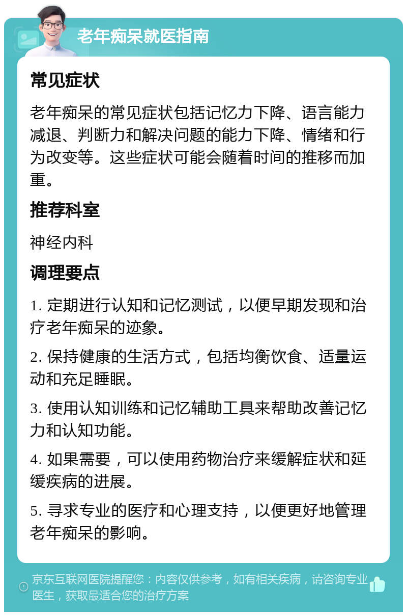 老年痴呆就医指南 常见症状 老年痴呆的常见症状包括记忆力下降、语言能力减退、判断力和解决问题的能力下降、情绪和行为改变等。这些症状可能会随着时间的推移而加重。 推荐科室 神经内科 调理要点 1. 定期进行认知和记忆测试，以便早期发现和治疗老年痴呆的迹象。 2. 保持健康的生活方式，包括均衡饮食、适量运动和充足睡眠。 3. 使用认知训练和记忆辅助工具来帮助改善记忆力和认知功能。 4. 如果需要，可以使用药物治疗来缓解症状和延缓疾病的进展。 5. 寻求专业的医疗和心理支持，以便更好地管理老年痴呆的影响。