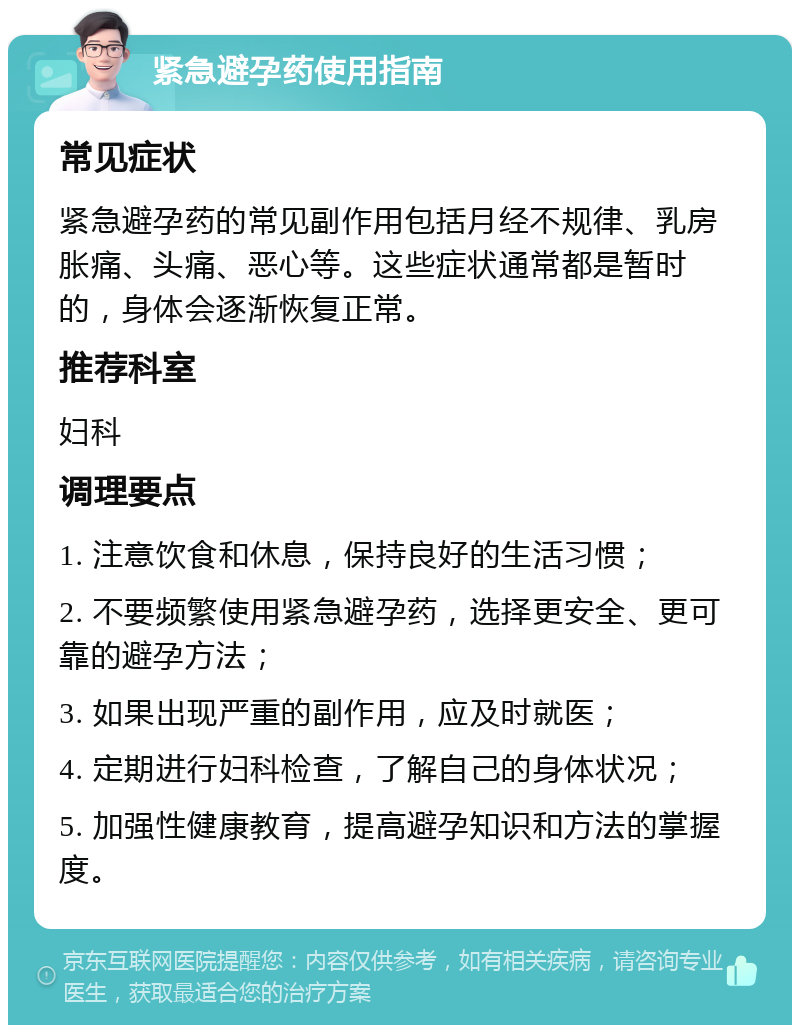 紧急避孕药使用指南 常见症状 紧急避孕药的常见副作用包括月经不规律、乳房胀痛、头痛、恶心等。这些症状通常都是暂时的，身体会逐渐恢复正常。 推荐科室 妇科 调理要点 1. 注意饮食和休息，保持良好的生活习惯； 2. 不要频繁使用紧急避孕药，选择更安全、更可靠的避孕方法； 3. 如果出现严重的副作用，应及时就医； 4. 定期进行妇科检查，了解自己的身体状况； 5. 加强性健康教育，提高避孕知识和方法的掌握度。