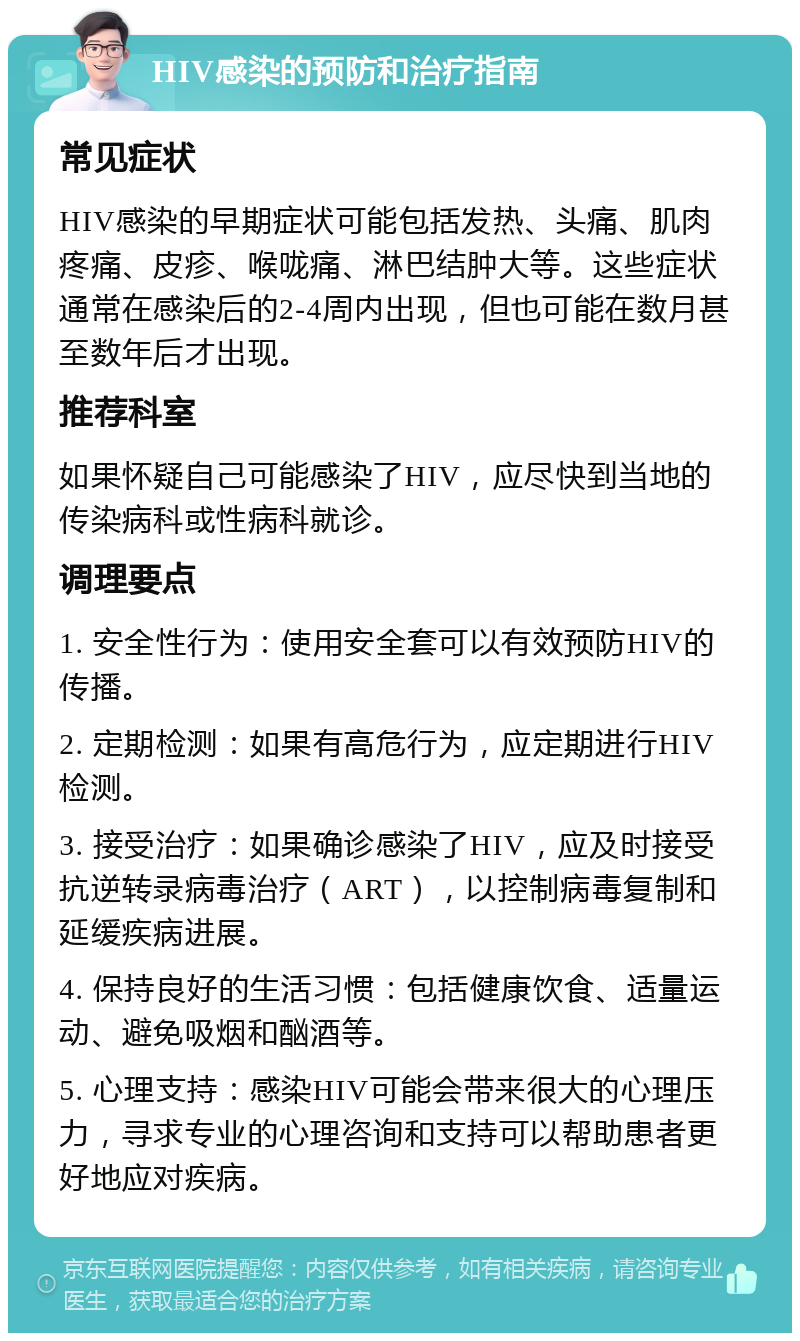 HIV感染的预防和治疗指南 常见症状 HIV感染的早期症状可能包括发热、头痛、肌肉疼痛、皮疹、喉咙痛、淋巴结肿大等。这些症状通常在感染后的2-4周内出现，但也可能在数月甚至数年后才出现。 推荐科室 如果怀疑自己可能感染了HIV，应尽快到当地的传染病科或性病科就诊。 调理要点 1. 安全性行为：使用安全套可以有效预防HIV的传播。 2. 定期检测：如果有高危行为，应定期进行HIV检测。 3. 接受治疗：如果确诊感染了HIV，应及时接受抗逆转录病毒治疗（ART），以控制病毒复制和延缓疾病进展。 4. 保持良好的生活习惯：包括健康饮食、适量运动、避免吸烟和酗酒等。 5. 心理支持：感染HIV可能会带来很大的心理压力，寻求专业的心理咨询和支持可以帮助患者更好地应对疾病。