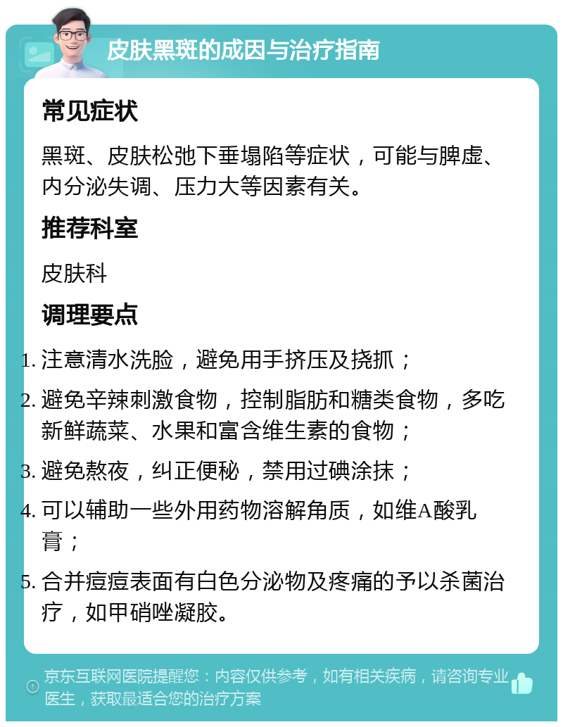 皮肤黑斑的成因与治疗指南 常见症状 黑斑、皮肤松弛下垂塌陷等症状，可能与脾虚、内分泌失调、压力大等因素有关。 推荐科室 皮肤科 调理要点 注意清水洗脸，避免用手挤压及挠抓； 避免辛辣刺激食物，控制脂肪和糖类食物，多吃新鲜蔬菜、水果和富含维生素的食物； 避免熬夜，纠正便秘，禁用过碘涂抹； 可以辅助一些外用药物溶解角质，如维A酸乳膏； 合并痘痘表面有白色分泌物及疼痛的予以杀菌治疗，如甲硝唑凝胶。