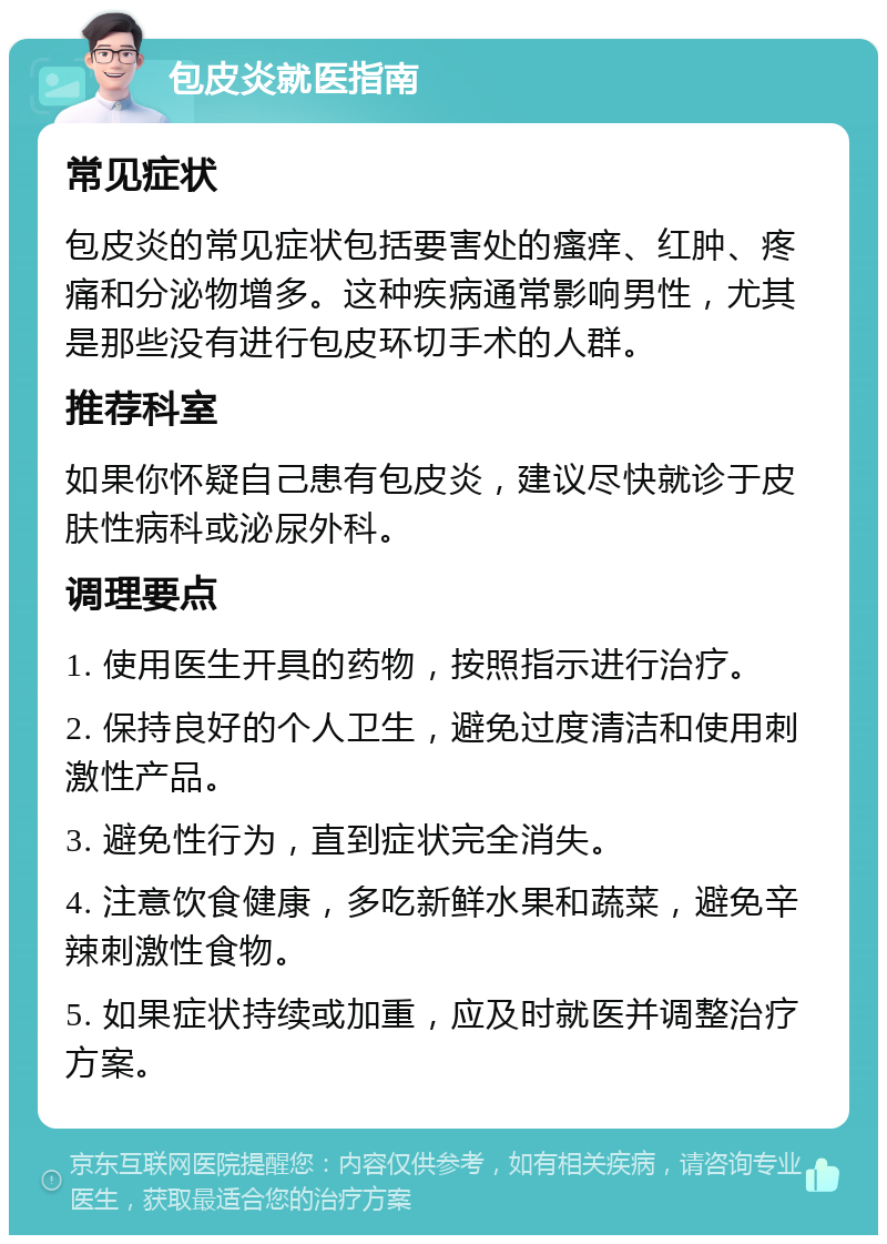 包皮炎就医指南 常见症状 包皮炎的常见症状包括要害处的瘙痒、红肿、疼痛和分泌物增多。这种疾病通常影响男性，尤其是那些没有进行包皮环切手术的人群。 推荐科室 如果你怀疑自己患有包皮炎，建议尽快就诊于皮肤性病科或泌尿外科。 调理要点 1. 使用医生开具的药物，按照指示进行治疗。 2. 保持良好的个人卫生，避免过度清洁和使用刺激性产品。 3. 避免性行为，直到症状完全消失。 4. 注意饮食健康，多吃新鲜水果和蔬菜，避免辛辣刺激性食物。 5. 如果症状持续或加重，应及时就医并调整治疗方案。