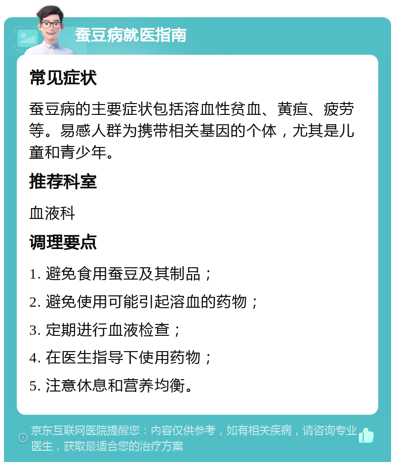 蚕豆病就医指南 常见症状 蚕豆病的主要症状包括溶血性贫血、黄疸、疲劳等。易感人群为携带相关基因的个体，尤其是儿童和青少年。 推荐科室 血液科 调理要点 1. 避免食用蚕豆及其制品； 2. 避免使用可能引起溶血的药物； 3. 定期进行血液检查； 4. 在医生指导下使用药物； 5. 注意休息和营养均衡。