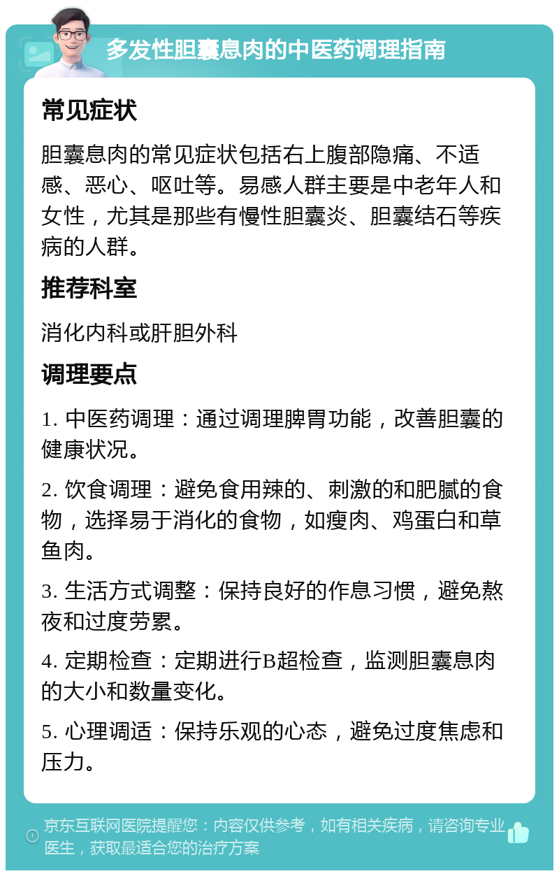 多发性胆囊息肉的中医药调理指南 常见症状 胆囊息肉的常见症状包括右上腹部隐痛、不适感、恶心、呕吐等。易感人群主要是中老年人和女性，尤其是那些有慢性胆囊炎、胆囊结石等疾病的人群。 推荐科室 消化内科或肝胆外科 调理要点 1. 中医药调理：通过调理脾胃功能，改善胆囊的健康状况。 2. 饮食调理：避免食用辣的、刺激的和肥腻的食物，选择易于消化的食物，如瘦肉、鸡蛋白和草鱼肉。 3. 生活方式调整：保持良好的作息习惯，避免熬夜和过度劳累。 4. 定期检查：定期进行B超检查，监测胆囊息肉的大小和数量变化。 5. 心理调适：保持乐观的心态，避免过度焦虑和压力。