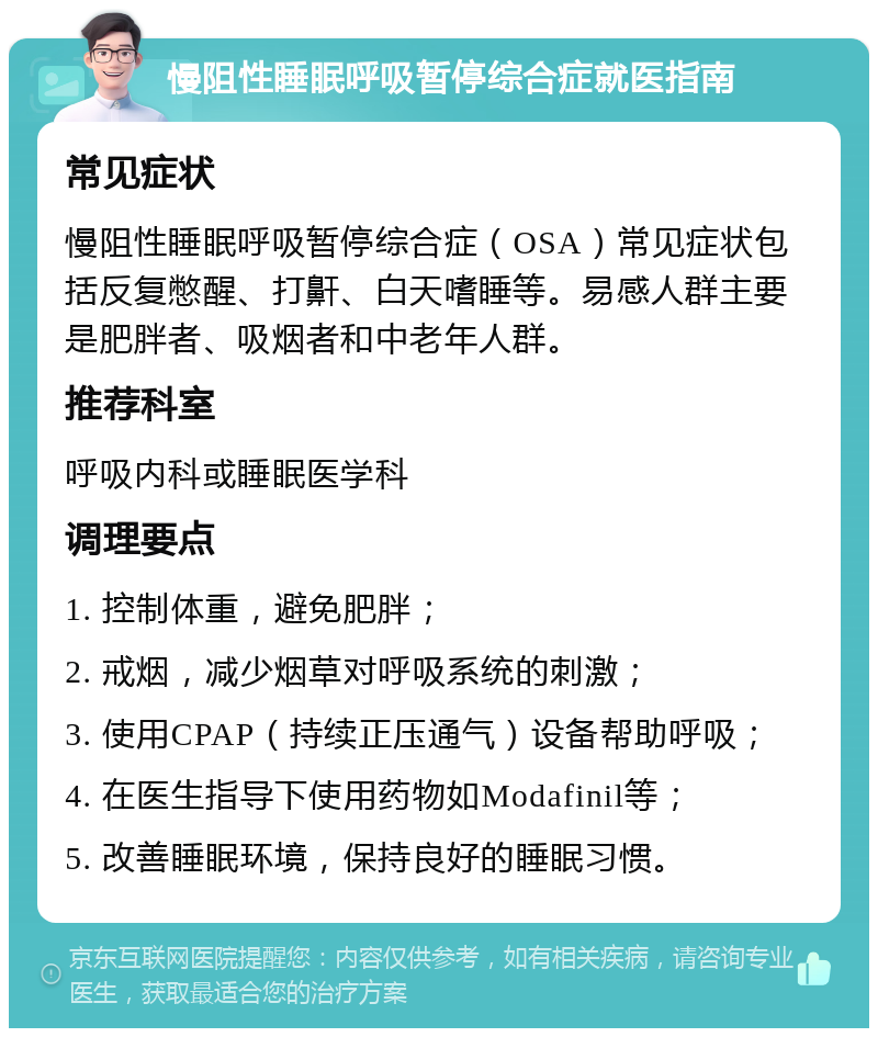 慢阻性睡眠呼吸暂停综合症就医指南 常见症状 慢阻性睡眠呼吸暂停综合症（OSA）常见症状包括反复憋醒、打鼾、白天嗜睡等。易感人群主要是肥胖者、吸烟者和中老年人群。 推荐科室 呼吸内科或睡眠医学科 调理要点 1. 控制体重，避免肥胖； 2. 戒烟，减少烟草对呼吸系统的刺激； 3. 使用CPAP（持续正压通气）设备帮助呼吸； 4. 在医生指导下使用药物如Modafinil等； 5. 改善睡眠环境，保持良好的睡眠习惯。