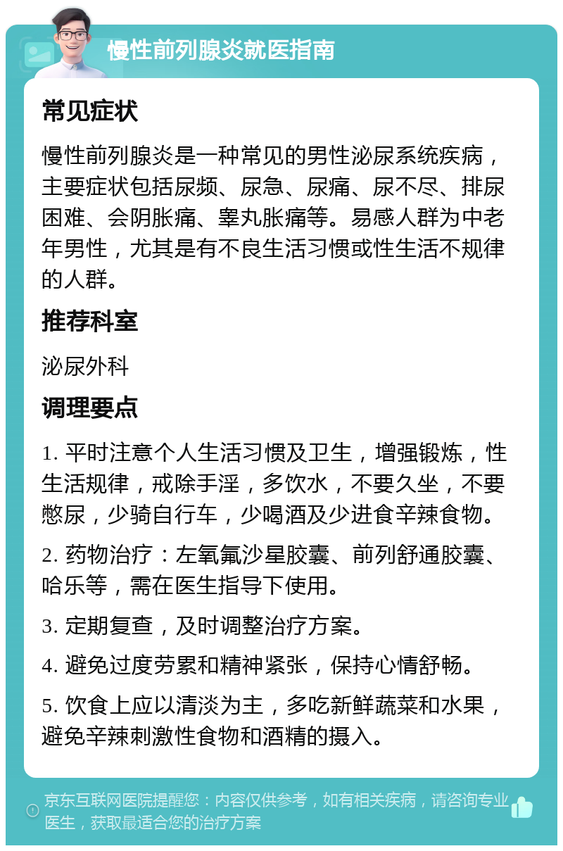 慢性前列腺炎就医指南 常见症状 慢性前列腺炎是一种常见的男性泌尿系统疾病，主要症状包括尿频、尿急、尿痛、尿不尽、排尿困难、会阴胀痛、睾丸胀痛等。易感人群为中老年男性，尤其是有不良生活习惯或性生活不规律的人群。 推荐科室 泌尿外科 调理要点 1. 平时注意个人生活习惯及卫生，增强锻炼，性生活规律，戒除手淫，多饮水，不要久坐，不要憋尿，少骑自行车，少喝酒及少进食辛辣食物。 2. 药物治疗：左氧氟沙星胶囊、前列舒通胶囊、哈乐等，需在医生指导下使用。 3. 定期复查，及时调整治疗方案。 4. 避免过度劳累和精神紧张，保持心情舒畅。 5. 饮食上应以清淡为主，多吃新鲜蔬菜和水果，避免辛辣刺激性食物和酒精的摄入。