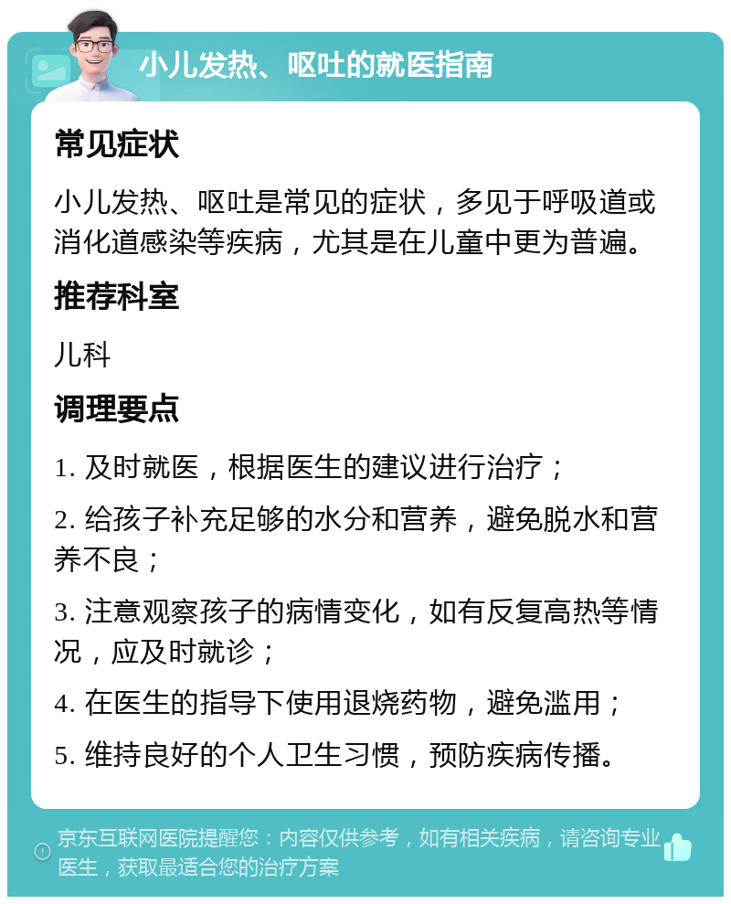 小儿发热、呕吐的就医指南 常见症状 小儿发热、呕吐是常见的症状，多见于呼吸道或消化道感染等疾病，尤其是在儿童中更为普遍。 推荐科室 儿科 调理要点 1. 及时就医，根据医生的建议进行治疗； 2. 给孩子补充足够的水分和营养，避免脱水和营养不良； 3. 注意观察孩子的病情变化，如有反复高热等情况，应及时就诊； 4. 在医生的指导下使用退烧药物，避免滥用； 5. 维持良好的个人卫生习惯，预防疾病传播。