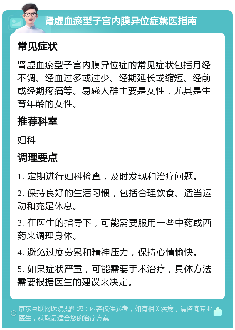 肾虚血瘀型子宫内膜异位症就医指南 常见症状 肾虚血瘀型子宫内膜异位症的常见症状包括月经不调、经血过多或过少、经期延长或缩短、经前或经期疼痛等。易感人群主要是女性，尤其是生育年龄的女性。 推荐科室 妇科 调理要点 1. 定期进行妇科检查，及时发现和治疗问题。 2. 保持良好的生活习惯，包括合理饮食、适当运动和充足休息。 3. 在医生的指导下，可能需要服用一些中药或西药来调理身体。 4. 避免过度劳累和精神压力，保持心情愉快。 5. 如果症状严重，可能需要手术治疗，具体方法需要根据医生的建议来决定。