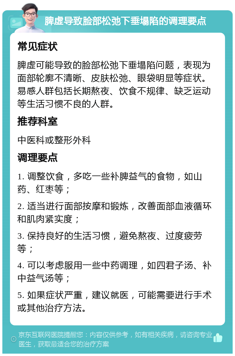 脾虚导致脸部松弛下垂塌陷的调理要点 常见症状 脾虚可能导致的脸部松弛下垂塌陷问题，表现为面部轮廓不清晰、皮肤松弛、眼袋明显等症状。易感人群包括长期熬夜、饮食不规律、缺乏运动等生活习惯不良的人群。 推荐科室 中医科或整形外科 调理要点 1. 调整饮食，多吃一些补脾益气的食物，如山药、红枣等； 2. 适当进行面部按摩和锻炼，改善面部血液循环和肌肉紧实度； 3. 保持良好的生活习惯，避免熬夜、过度疲劳等； 4. 可以考虑服用一些中药调理，如四君子汤、补中益气汤等； 5. 如果症状严重，建议就医，可能需要进行手术或其他治疗方法。