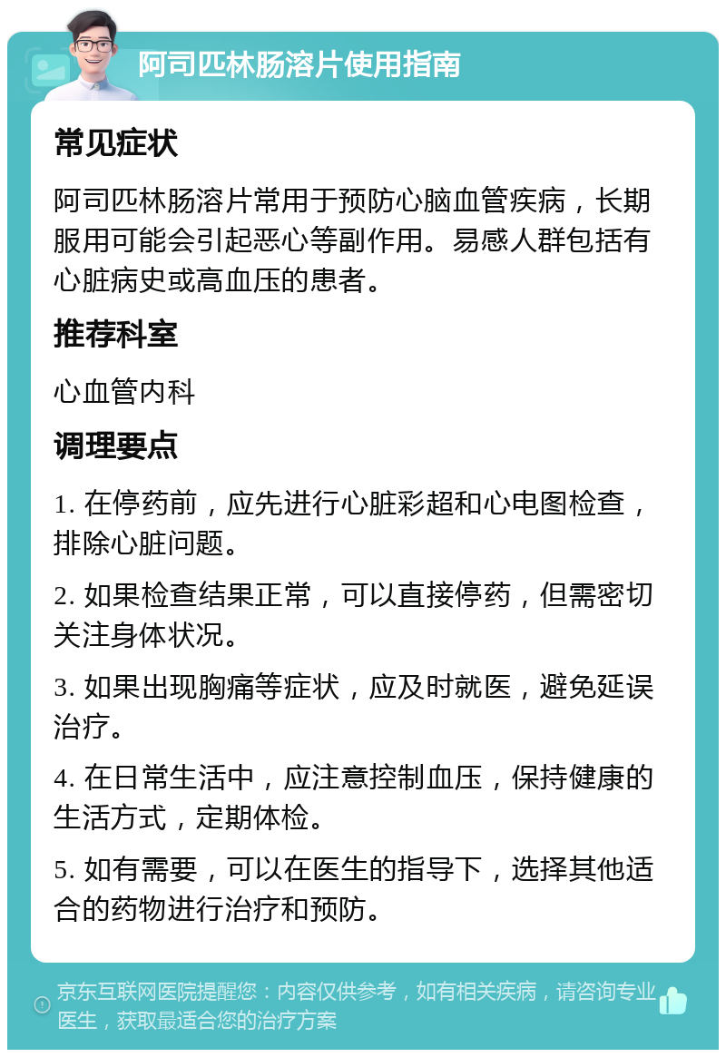 阿司匹林肠溶片使用指南 常见症状 阿司匹林肠溶片常用于预防心脑血管疾病，长期服用可能会引起恶心等副作用。易感人群包括有心脏病史或高血压的患者。 推荐科室 心血管内科 调理要点 1. 在停药前，应先进行心脏彩超和心电图检查，排除心脏问题。 2. 如果检查结果正常，可以直接停药，但需密切关注身体状况。 3. 如果出现胸痛等症状，应及时就医，避免延误治疗。 4. 在日常生活中，应注意控制血压，保持健康的生活方式，定期体检。 5. 如有需要，可以在医生的指导下，选择其他适合的药物进行治疗和预防。