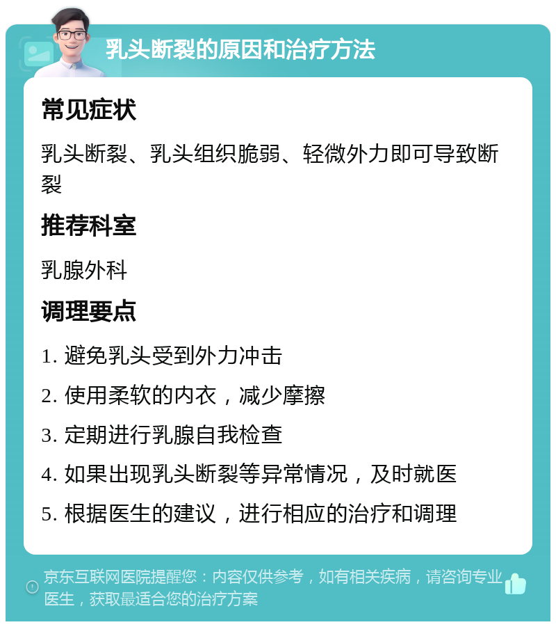 乳头断裂的原因和治疗方法 常见症状 乳头断裂、乳头组织脆弱、轻微外力即可导致断裂 推荐科室 乳腺外科 调理要点 1. 避免乳头受到外力冲击 2. 使用柔软的内衣，减少摩擦 3. 定期进行乳腺自我检查 4. 如果出现乳头断裂等异常情况，及时就医 5. 根据医生的建议，进行相应的治疗和调理