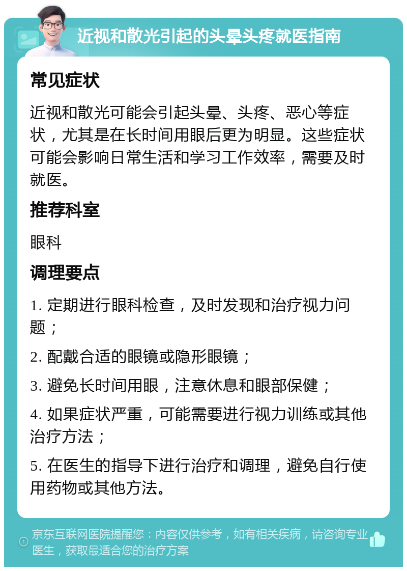 近视和散光引起的头晕头疼就医指南 常见症状 近视和散光可能会引起头晕、头疼、恶心等症状，尤其是在长时间用眼后更为明显。这些症状可能会影响日常生活和学习工作效率，需要及时就医。 推荐科室 眼科 调理要点 1. 定期进行眼科检查，及时发现和治疗视力问题； 2. 配戴合适的眼镜或隐形眼镜； 3. 避免长时间用眼，注意休息和眼部保健； 4. 如果症状严重，可能需要进行视力训练或其他治疗方法； 5. 在医生的指导下进行治疗和调理，避免自行使用药物或其他方法。