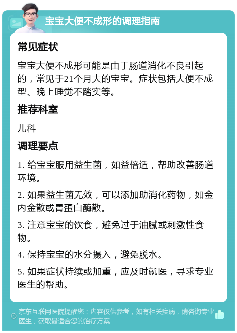 宝宝大便不成形的调理指南 常见症状 宝宝大便不成形可能是由于肠道消化不良引起的，常见于21个月大的宝宝。症状包括大便不成型、晚上睡觉不踏实等。 推荐科室 儿科 调理要点 1. 给宝宝服用益生菌，如益倍适，帮助改善肠道环境。 2. 如果益生菌无效，可以添加助消化药物，如金内金散或胃蛋白酶散。 3. 注意宝宝的饮食，避免过于油腻或刺激性食物。 4. 保持宝宝的水分摄入，避免脱水。 5. 如果症状持续或加重，应及时就医，寻求专业医生的帮助。