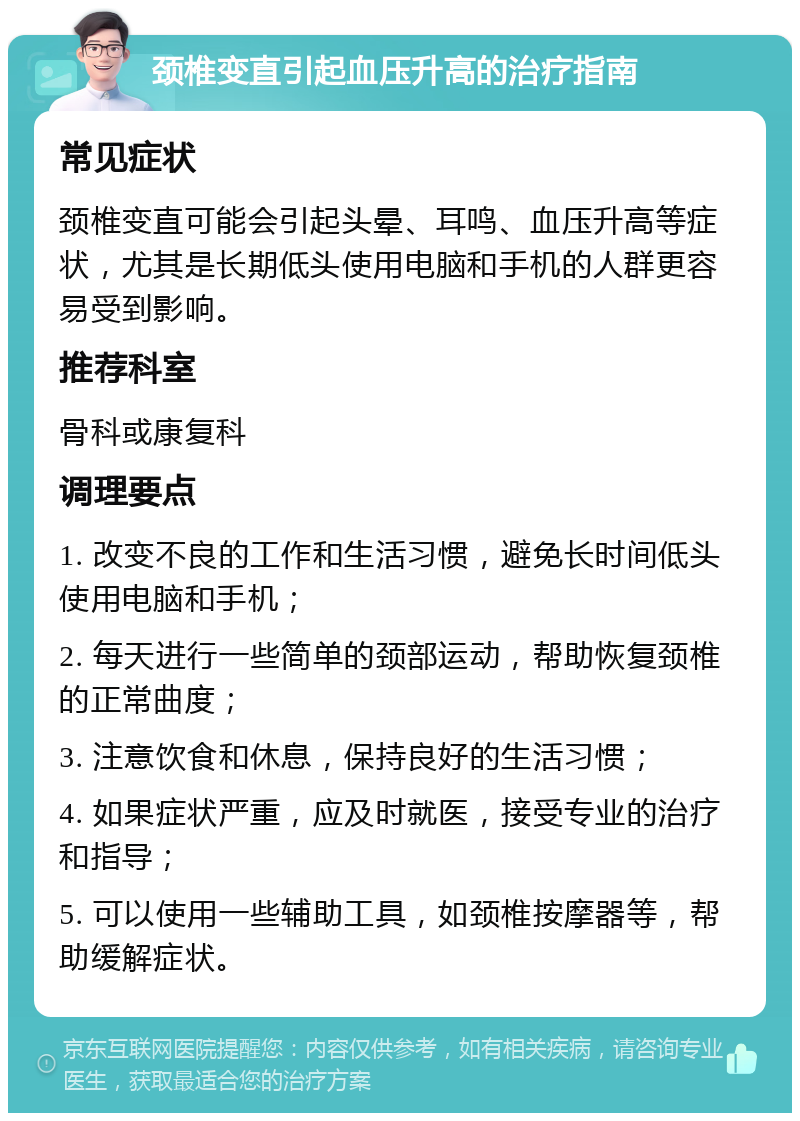 颈椎变直引起血压升高的治疗指南 常见症状 颈椎变直可能会引起头晕、耳鸣、血压升高等症状，尤其是长期低头使用电脑和手机的人群更容易受到影响。 推荐科室 骨科或康复科 调理要点 1. 改变不良的工作和生活习惯，避免长时间低头使用电脑和手机； 2. 每天进行一些简单的颈部运动，帮助恢复颈椎的正常曲度； 3. 注意饮食和休息，保持良好的生活习惯； 4. 如果症状严重，应及时就医，接受专业的治疗和指导； 5. 可以使用一些辅助工具，如颈椎按摩器等，帮助缓解症状。