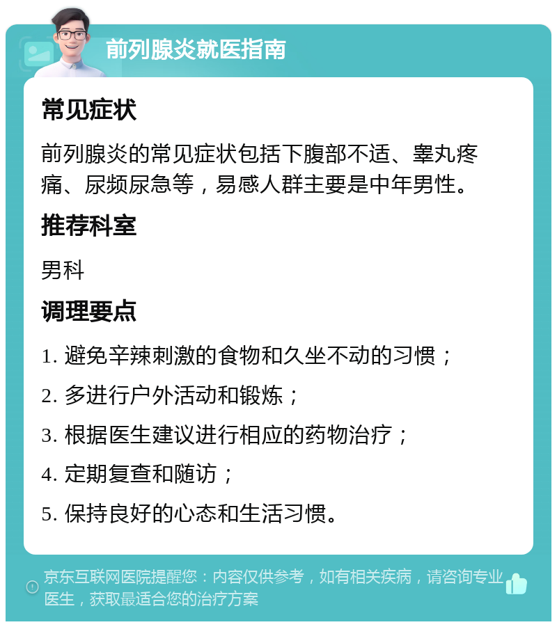 前列腺炎就医指南 常见症状 前列腺炎的常见症状包括下腹部不适、睾丸疼痛、尿频尿急等，易感人群主要是中年男性。 推荐科室 男科 调理要点 1. 避免辛辣刺激的食物和久坐不动的习惯； 2. 多进行户外活动和锻炼； 3. 根据医生建议进行相应的药物治疗； 4. 定期复查和随访； 5. 保持良好的心态和生活习惯。