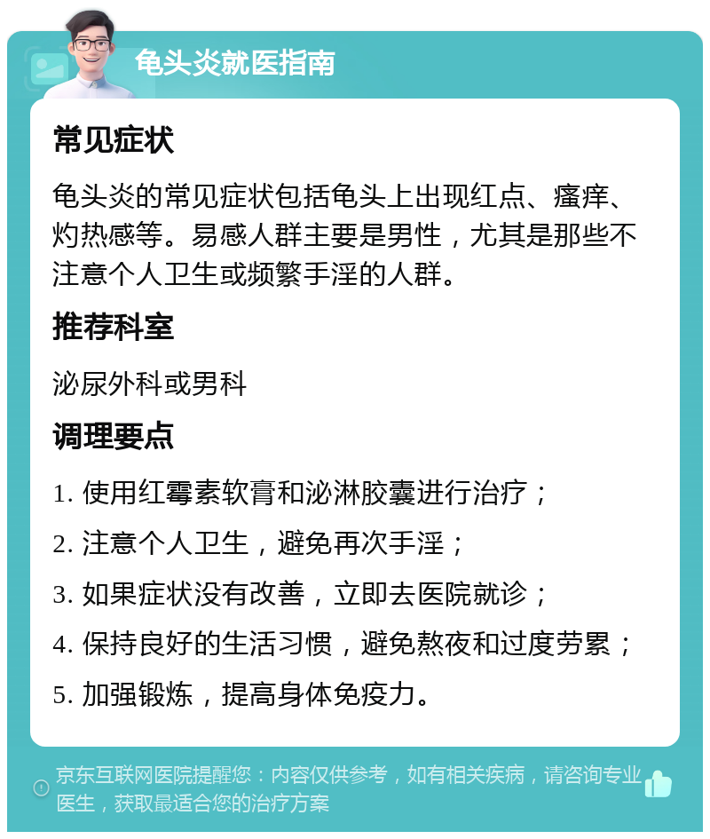 龟头炎就医指南 常见症状 龟头炎的常见症状包括龟头上出现红点、瘙痒、灼热感等。易感人群主要是男性，尤其是那些不注意个人卫生或频繁手淫的人群。 推荐科室 泌尿外科或男科 调理要点 1. 使用红霉素软膏和泌淋胶囊进行治疗； 2. 注意个人卫生，避免再次手淫； 3. 如果症状没有改善，立即去医院就诊； 4. 保持良好的生活习惯，避免熬夜和过度劳累； 5. 加强锻炼，提高身体免疫力。