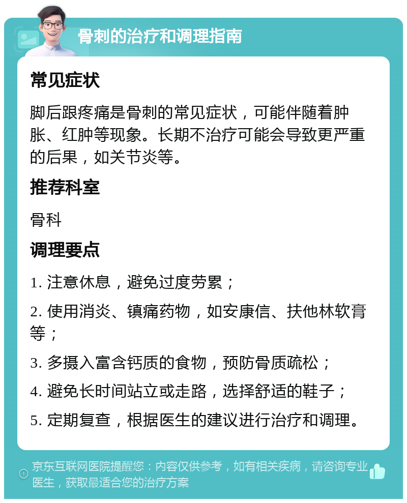 骨刺的治疗和调理指南 常见症状 脚后跟疼痛是骨刺的常见症状，可能伴随着肿胀、红肿等现象。长期不治疗可能会导致更严重的后果，如关节炎等。 推荐科室 骨科 调理要点 1. 注意休息，避免过度劳累； 2. 使用消炎、镇痛药物，如安康信、扶他林软膏等； 3. 多摄入富含钙质的食物，预防骨质疏松； 4. 避免长时间站立或走路，选择舒适的鞋子； 5. 定期复查，根据医生的建议进行治疗和调理。