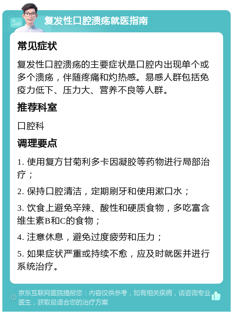 复发性口腔溃疡就医指南 常见症状 复发性口腔溃疡的主要症状是口腔内出现单个或多个溃疡，伴随疼痛和灼热感。易感人群包括免疫力低下、压力大、营养不良等人群。 推荐科室 口腔科 调理要点 1. 使用复方甘菊利多卡因凝胶等药物进行局部治疗； 2. 保持口腔清洁，定期刷牙和使用漱口水； 3. 饮食上避免辛辣、酸性和硬质食物，多吃富含维生素B和C的食物； 4. 注意休息，避免过度疲劳和压力； 5. 如果症状严重或持续不愈，应及时就医并进行系统治疗。