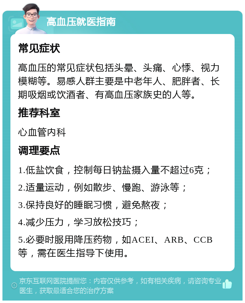 高血压就医指南 常见症状 高血压的常见症状包括头晕、头痛、心悸、视力模糊等。易感人群主要是中老年人、肥胖者、长期吸烟或饮酒者、有高血压家族史的人等。 推荐科室 心血管内科 调理要点 1.低盐饮食，控制每日钠盐摄入量不超过6克； 2.适量运动，例如散步、慢跑、游泳等； 3.保持良好的睡眠习惯，避免熬夜； 4.减少压力，学习放松技巧； 5.必要时服用降压药物，如ACEI、ARB、CCB等，需在医生指导下使用。