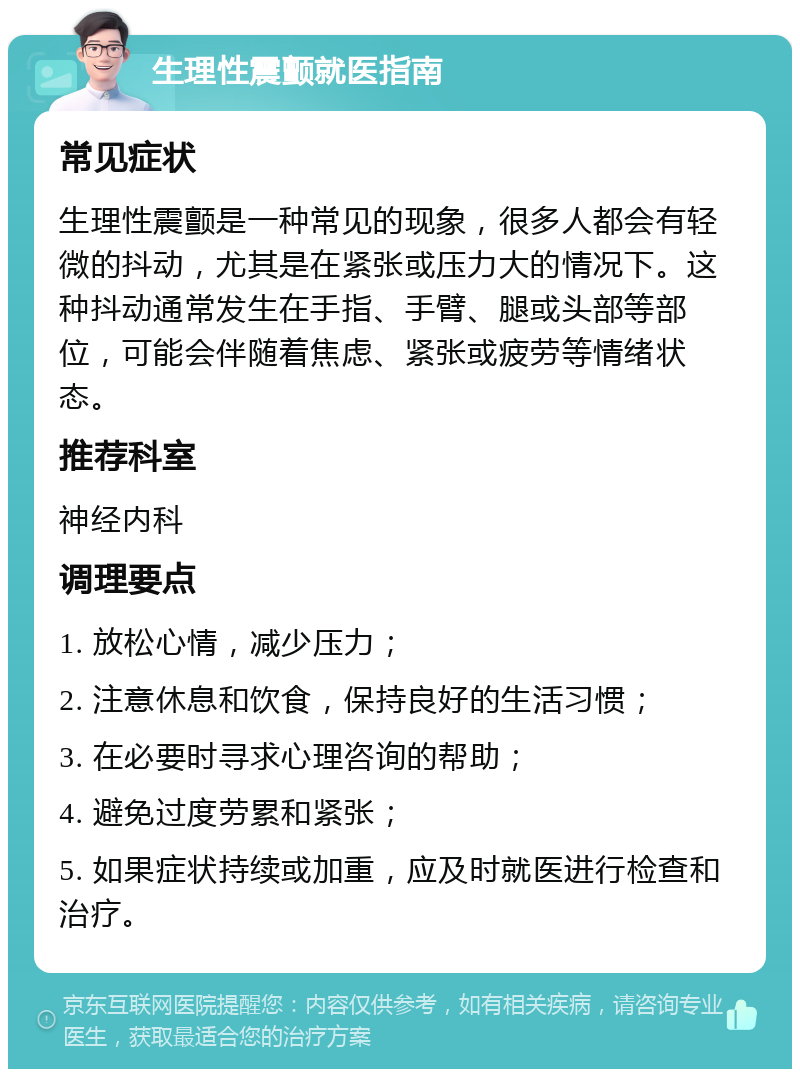 生理性震颤就医指南 常见症状 生理性震颤是一种常见的现象，很多人都会有轻微的抖动，尤其是在紧张或压力大的情况下。这种抖动通常发生在手指、手臂、腿或头部等部位，可能会伴随着焦虑、紧张或疲劳等情绪状态。 推荐科室 神经内科 调理要点 1. 放松心情，减少压力； 2. 注意休息和饮食，保持良好的生活习惯； 3. 在必要时寻求心理咨询的帮助； 4. 避免过度劳累和紧张； 5. 如果症状持续或加重，应及时就医进行检查和治疗。