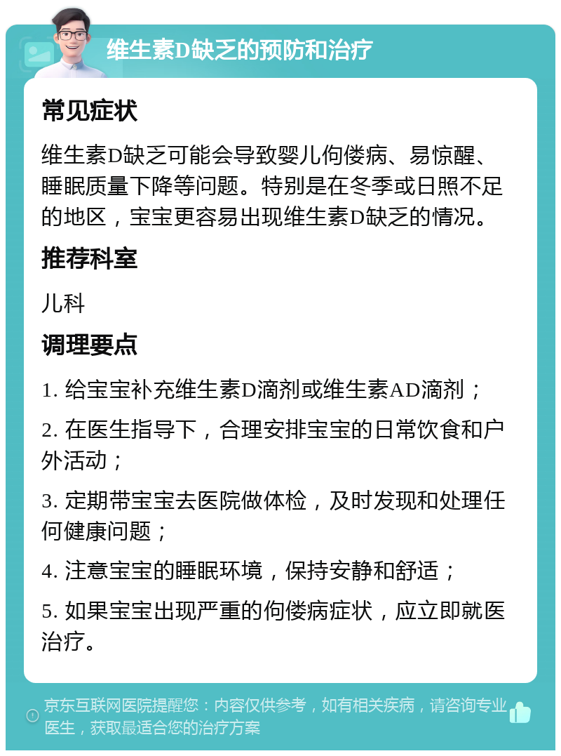 维生素D缺乏的预防和治疗 常见症状 维生素D缺乏可能会导致婴儿佝偻病、易惊醒、睡眠质量下降等问题。特别是在冬季或日照不足的地区，宝宝更容易出现维生素D缺乏的情况。 推荐科室 儿科 调理要点 1. 给宝宝补充维生素D滴剂或维生素AD滴剂； 2. 在医生指导下，合理安排宝宝的日常饮食和户外活动； 3. 定期带宝宝去医院做体检，及时发现和处理任何健康问题； 4. 注意宝宝的睡眠环境，保持安静和舒适； 5. 如果宝宝出现严重的佝偻病症状，应立即就医治疗。