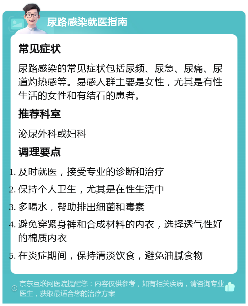 尿路感染就医指南 常见症状 尿路感染的常见症状包括尿频、尿急、尿痛、尿道灼热感等。易感人群主要是女性，尤其是有性生活的女性和有结石的患者。 推荐科室 泌尿外科或妇科 调理要点 及时就医，接受专业的诊断和治疗 保持个人卫生，尤其是在性生活中 多喝水，帮助排出细菌和毒素 避免穿紧身裤和合成材料的内衣，选择透气性好的棉质内衣 在炎症期间，保持清淡饮食，避免油腻食物