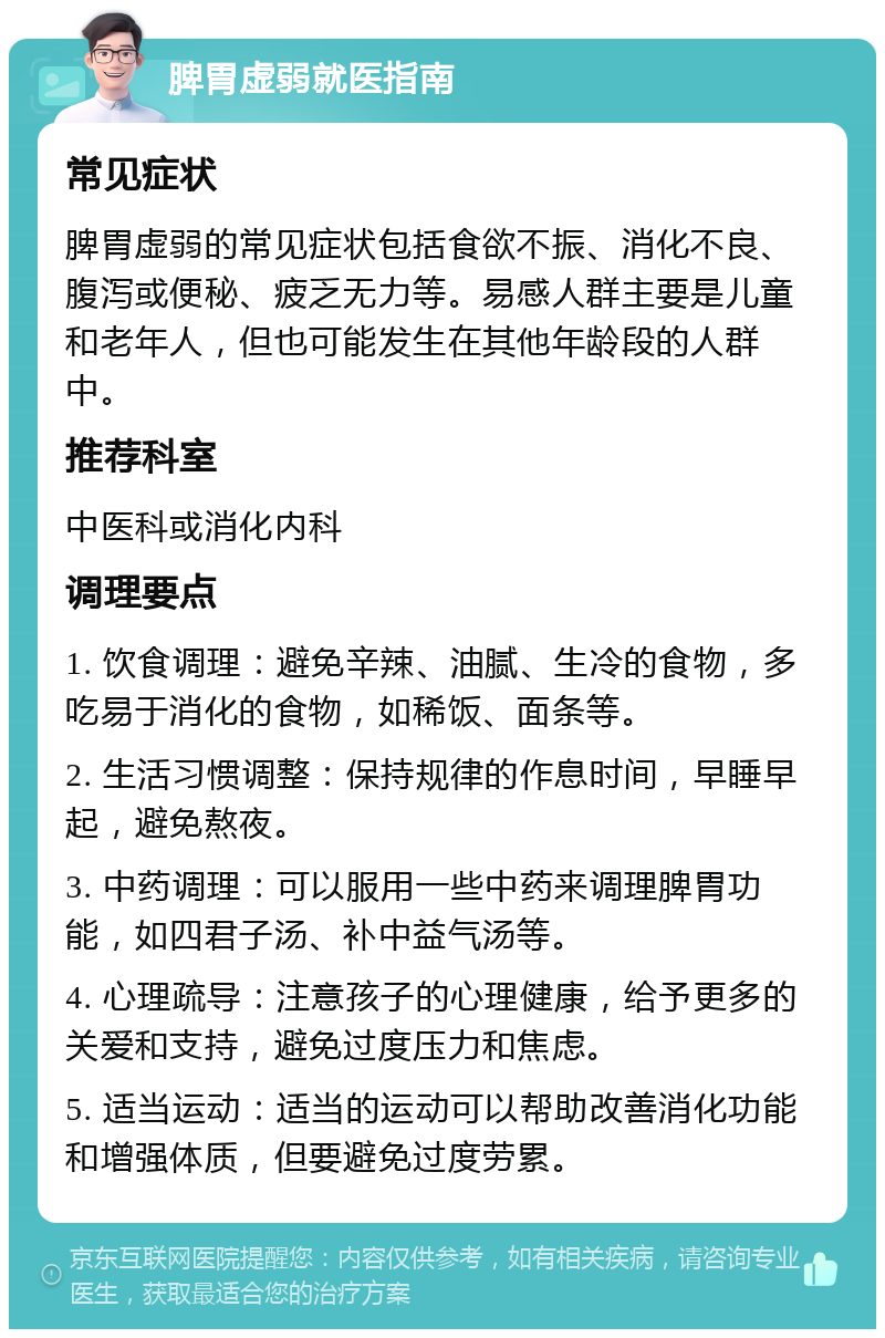 脾胃虚弱就医指南 常见症状 脾胃虚弱的常见症状包括食欲不振、消化不良、腹泻或便秘、疲乏无力等。易感人群主要是儿童和老年人，但也可能发生在其他年龄段的人群中。 推荐科室 中医科或消化内科 调理要点 1. 饮食调理：避免辛辣、油腻、生冷的食物，多吃易于消化的食物，如稀饭、面条等。 2. 生活习惯调整：保持规律的作息时间，早睡早起，避免熬夜。 3. 中药调理：可以服用一些中药来调理脾胃功能，如四君子汤、补中益气汤等。 4. 心理疏导：注意孩子的心理健康，给予更多的关爱和支持，避免过度压力和焦虑。 5. 适当运动：适当的运动可以帮助改善消化功能和增强体质，但要避免过度劳累。