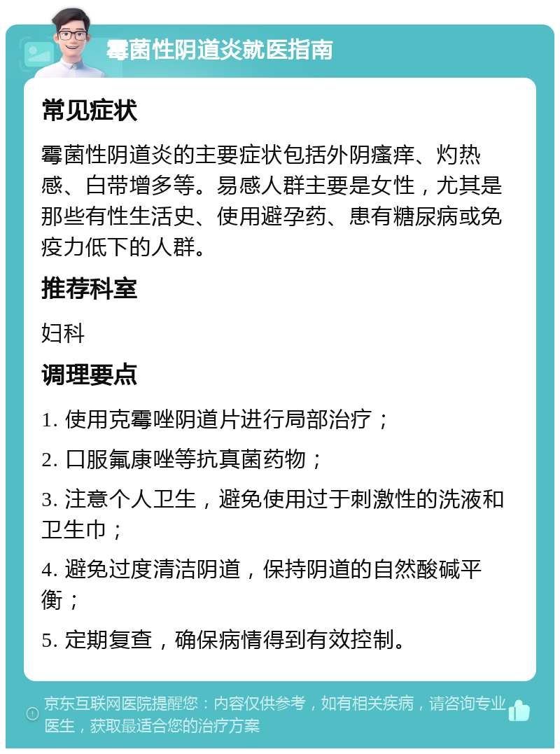 霉菌性阴道炎就医指南 常见症状 霉菌性阴道炎的主要症状包括外阴瘙痒、灼热感、白带增多等。易感人群主要是女性，尤其是那些有性生活史、使用避孕药、患有糖尿病或免疫力低下的人群。 推荐科室 妇科 调理要点 1. 使用克霉唑阴道片进行局部治疗； 2. 口服氟康唑等抗真菌药物； 3. 注意个人卫生，避免使用过于刺激性的洗液和卫生巾； 4. 避免过度清洁阴道，保持阴道的自然酸碱平衡； 5. 定期复查，确保病情得到有效控制。