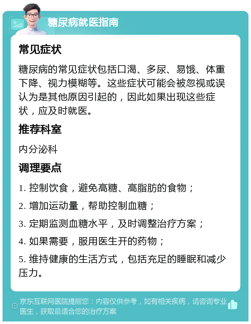 糖尿病就医指南 常见症状 糖尿病的常见症状包括口渴、多尿、易饿、体重下降、视力模糊等。这些症状可能会被忽视或误认为是其他原因引起的，因此如果出现这些症状，应及时就医。 推荐科室 内分泌科 调理要点 1. 控制饮食，避免高糖、高脂肪的食物； 2. 增加运动量，帮助控制血糖； 3. 定期监测血糖水平，及时调整治疗方案； 4. 如果需要，服用医生开的药物； 5. 维持健康的生活方式，包括充足的睡眠和减少压力。