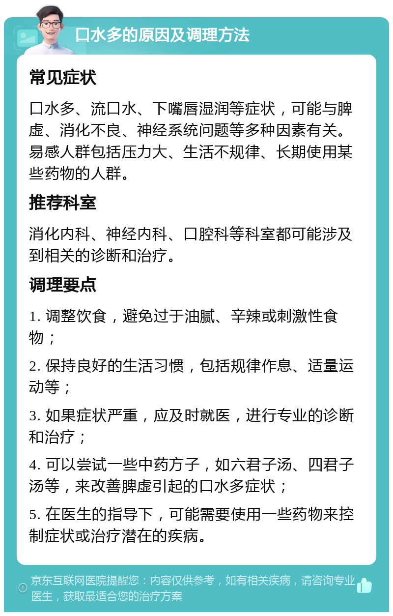 口水多的原因及调理方法 常见症状 口水多、流口水、下嘴唇湿润等症状，可能与脾虚、消化不良、神经系统问题等多种因素有关。易感人群包括压力大、生活不规律、长期使用某些药物的人群。 推荐科室 消化内科、神经内科、口腔科等科室都可能涉及到相关的诊断和治疗。 调理要点 1. 调整饮食，避免过于油腻、辛辣或刺激性食物； 2. 保持良好的生活习惯，包括规律作息、适量运动等； 3. 如果症状严重，应及时就医，进行专业的诊断和治疗； 4. 可以尝试一些中药方子，如六君子汤、四君子汤等，来改善脾虚引起的口水多症状； 5. 在医生的指导下，可能需要使用一些药物来控制症状或治疗潜在的疾病。