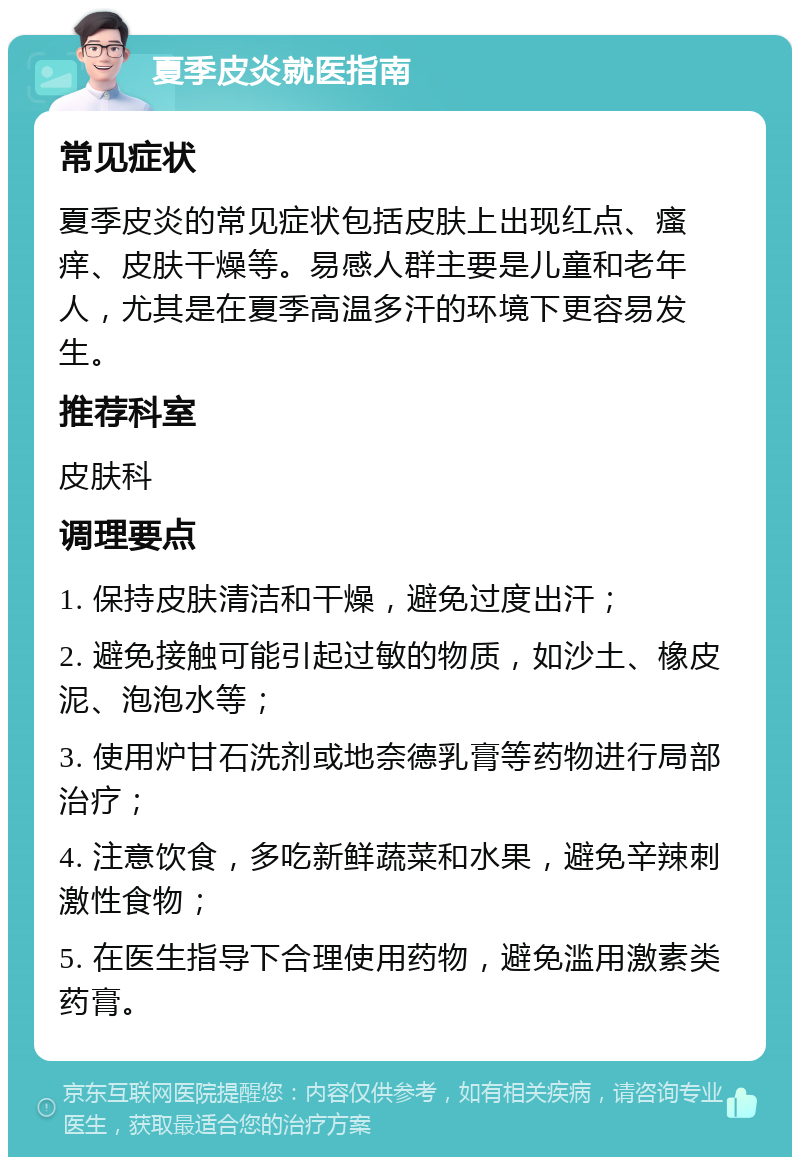 夏季皮炎就医指南 常见症状 夏季皮炎的常见症状包括皮肤上出现红点、瘙痒、皮肤干燥等。易感人群主要是儿童和老年人，尤其是在夏季高温多汗的环境下更容易发生。 推荐科室 皮肤科 调理要点 1. 保持皮肤清洁和干燥，避免过度出汗； 2. 避免接触可能引起过敏的物质，如沙土、橡皮泥、泡泡水等； 3. 使用炉甘石洗剂或地奈德乳膏等药物进行局部治疗； 4. 注意饮食，多吃新鲜蔬菜和水果，避免辛辣刺激性食物； 5. 在医生指导下合理使用药物，避免滥用激素类药膏。