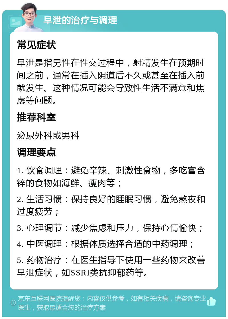 早泄的治疗与调理 常见症状 早泄是指男性在性交过程中，射精发生在预期时间之前，通常在插入阴道后不久或甚至在插入前就发生。这种情况可能会导致性生活不满意和焦虑等问题。 推荐科室 泌尿外科或男科 调理要点 1. 饮食调理：避免辛辣、刺激性食物，多吃富含锌的食物如海鲜、瘦肉等； 2. 生活习惯：保持良好的睡眠习惯，避免熬夜和过度疲劳； 3. 心理调节：减少焦虑和压力，保持心情愉快； 4. 中医调理：根据体质选择合适的中药调理； 5. 药物治疗：在医生指导下使用一些药物来改善早泄症状，如SSRI类抗抑郁药等。