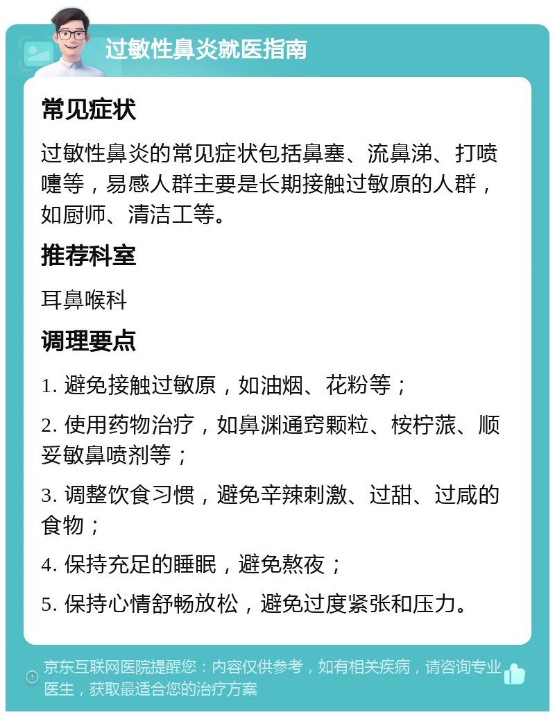 过敏性鼻炎就医指南 常见症状 过敏性鼻炎的常见症状包括鼻塞、流鼻涕、打喷嚏等，易感人群主要是长期接触过敏原的人群，如厨师、清洁工等。 推荐科室 耳鼻喉科 调理要点 1. 避免接触过敏原，如油烟、花粉等； 2. 使用药物治疗，如鼻渊通窍颗粒、桉柠蒎、顺妥敏鼻喷剂等； 3. 调整饮食习惯，避免辛辣刺激、过甜、过咸的食物； 4. 保持充足的睡眠，避免熬夜； 5. 保持心情舒畅放松，避免过度紧张和压力。