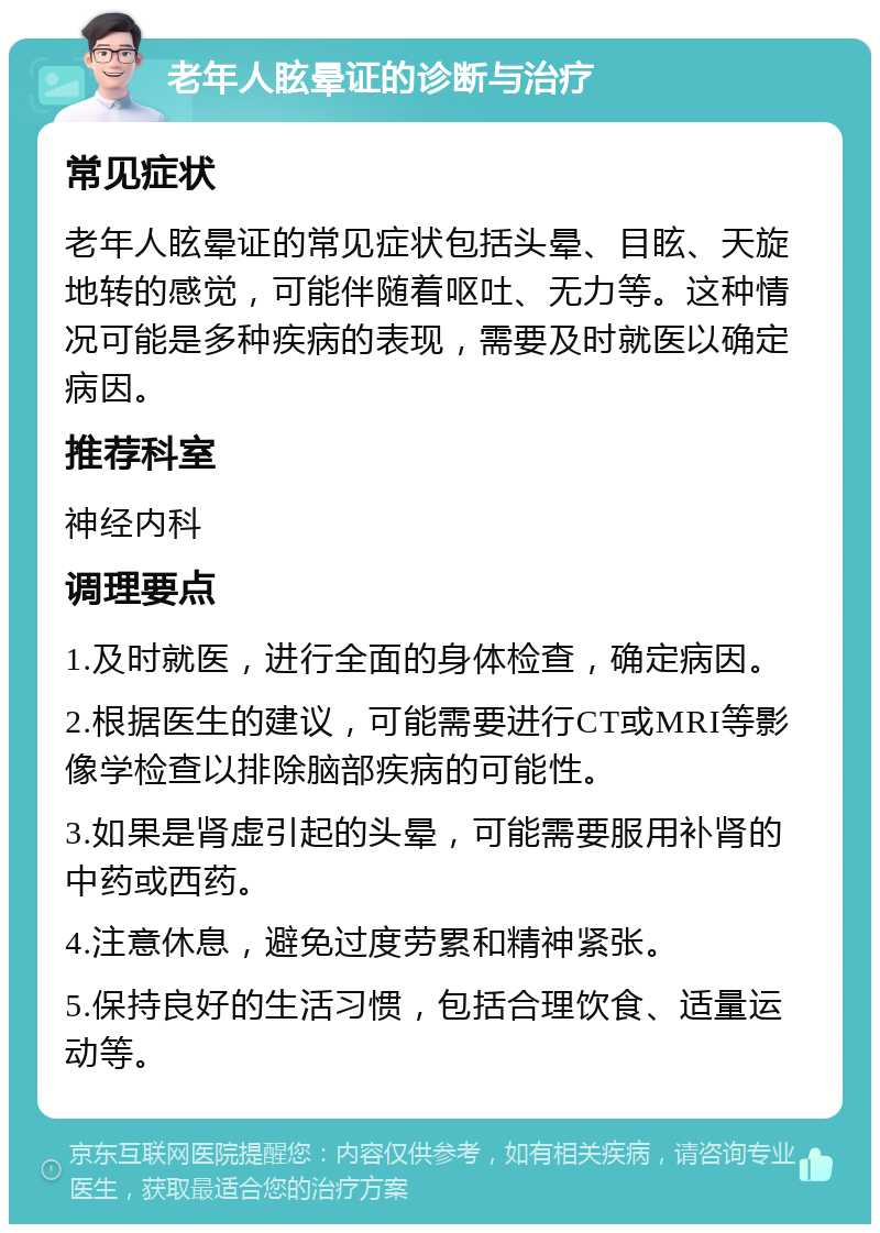 老年人眩晕证的诊断与治疗 常见症状 老年人眩晕证的常见症状包括头晕、目眩、天旋地转的感觉，可能伴随着呕吐、无力等。这种情况可能是多种疾病的表现，需要及时就医以确定病因。 推荐科室 神经内科 调理要点 1.及时就医，进行全面的身体检查，确定病因。 2.根据医生的建议，可能需要进行CT或MRI等影像学检查以排除脑部疾病的可能性。 3.如果是肾虚引起的头晕，可能需要服用补肾的中药或西药。 4.注意休息，避免过度劳累和精神紧张。 5.保持良好的生活习惯，包括合理饮食、适量运动等。