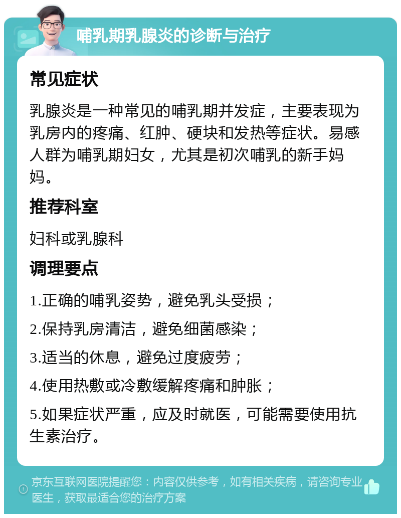 哺乳期乳腺炎的诊断与治疗 常见症状 乳腺炎是一种常见的哺乳期并发症，主要表现为乳房内的疼痛、红肿、硬块和发热等症状。易感人群为哺乳期妇女，尤其是初次哺乳的新手妈妈。 推荐科室 妇科或乳腺科 调理要点 1.正确的哺乳姿势，避免乳头受损； 2.保持乳房清洁，避免细菌感染； 3.适当的休息，避免过度疲劳； 4.使用热敷或冷敷缓解疼痛和肿胀； 5.如果症状严重，应及时就医，可能需要使用抗生素治疗。