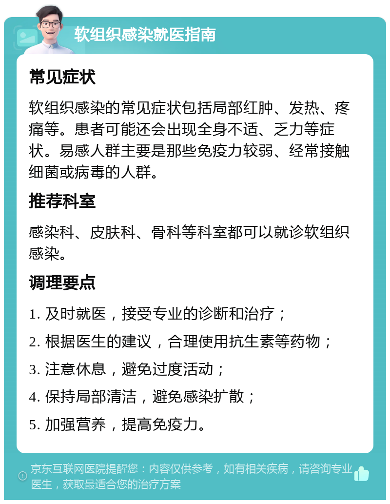 软组织感染就医指南 常见症状 软组织感染的常见症状包括局部红肿、发热、疼痛等。患者可能还会出现全身不适、乏力等症状。易感人群主要是那些免疫力较弱、经常接触细菌或病毒的人群。 推荐科室 感染科、皮肤科、骨科等科室都可以就诊软组织感染。 调理要点 1. 及时就医，接受专业的诊断和治疗； 2. 根据医生的建议，合理使用抗生素等药物； 3. 注意休息，避免过度活动； 4. 保持局部清洁，避免感染扩散； 5. 加强营养，提高免疫力。